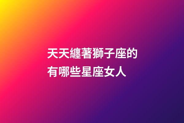天天纏著獅子座的有哪些星座女人-第1張-星座運勢-玄機派