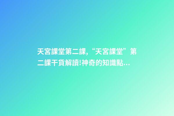 天宮課堂第二課,“天宮課堂”第二課干貨解讀!神奇的知識點又增加啦丨學科小知識-第1張-觀點-玄機派