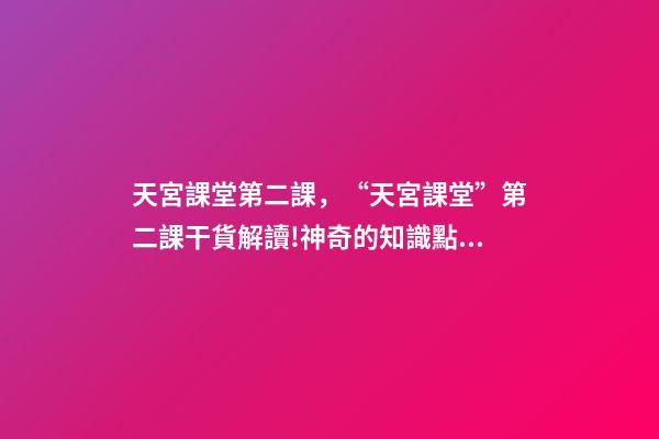 天宮課堂第二課，“天宮課堂”第二課干貨解讀!神奇的知識點又增加啦丨學科小知識-第1張-觀點-玄機派