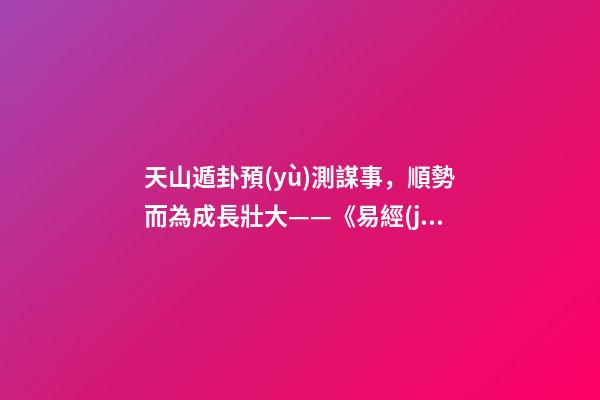 天山遁卦預(yù)測謀事，順勢而為成長壯大——《易經(jīng)》六十四卦之大壯卦的人生啟示