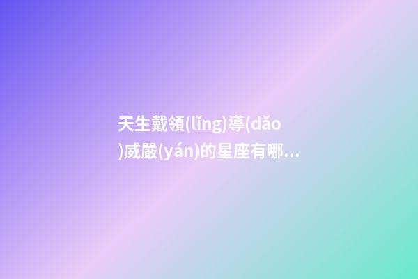 天生戴領(lǐng)導(dǎo)威嚴(yán)的星座有哪些-第1張-星座運(yùn)勢(shì)-玄機(jī)派