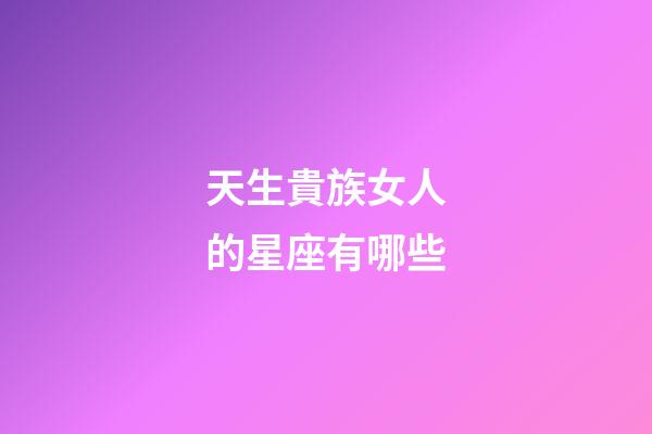 天生貴族女人的星座有哪些-第1張-星座運勢-玄機派