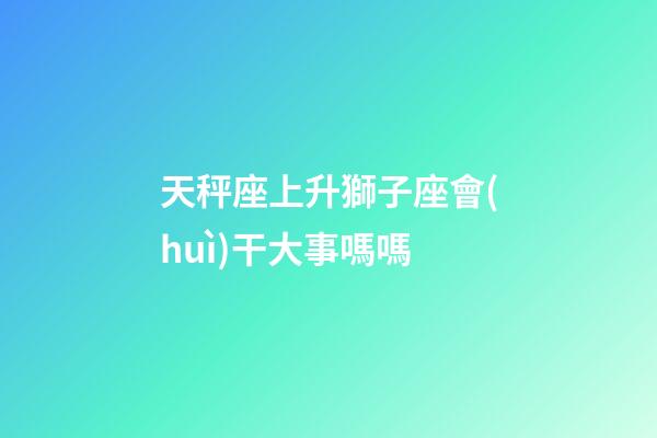 天秤座上升獅子座會(huì)干大事嗎嗎-第1張-星座運(yùn)勢(shì)-玄機(jī)派