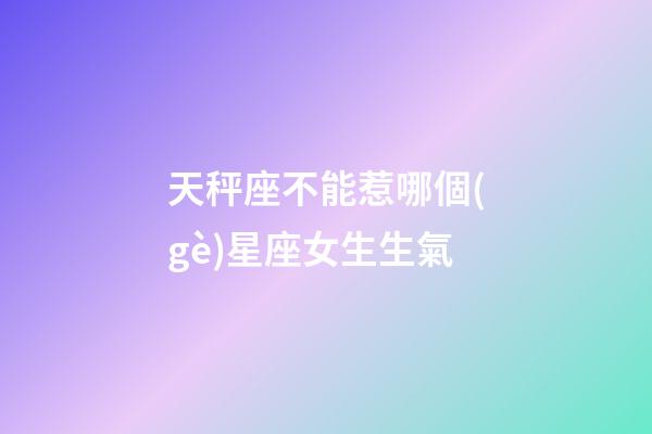 天秤座不能惹哪個(gè)星座女生生氣-第1張-星座運(yùn)勢(shì)-玄機(jī)派
