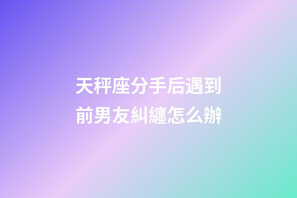 天秤座分手后遇到前男友糾纏怎么辦-第1張-星座運勢-玄機派