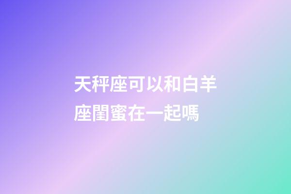 天秤座可以和白羊座閨蜜在一起嗎-第1張-星座運勢-玄機派