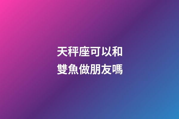 天秤座可以和雙魚做朋友嗎-第1張-星座運勢-玄機派