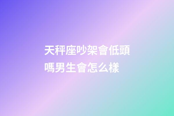 天秤座吵架會低頭嗎男生會怎么樣-第1張-星座運勢-玄機派
