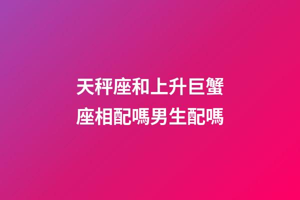 天秤座和上升巨蟹座相配嗎男生配嗎-第1張-星座運勢-玄機派