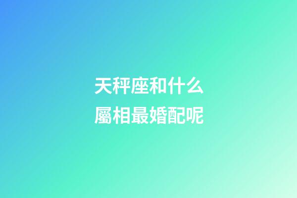 天秤座和什么屬相最婚配呢-第1張-星座運勢-玄機派