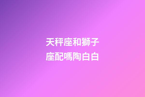 天秤座和獅子座配嗎陶白白-第1張-星座運(yùn)勢(shì)-玄機(jī)派