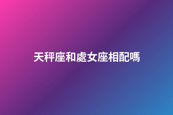天秤座和處女座相配嗎（處座女天秤男誰先主動）-第1張-星座運勢-玄機派