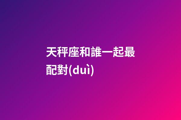 天秤座和誰一起最配對(duì)-第1張-星座運(yùn)勢(shì)-玄機(jī)派