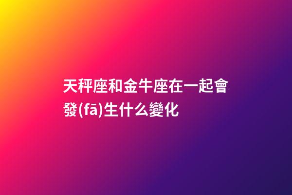 天秤座和金牛座在一起會發(fā)生什么變化-第1張-星座運勢-玄機派