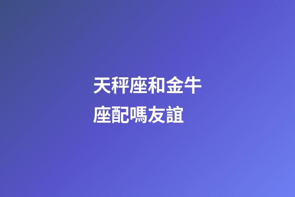 天秤座和金牛座配嗎友誼-第1張-星座運勢-玄機派