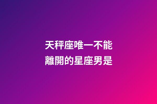 天秤座唯一不能離開的星座男是-第1張-星座運(yùn)勢(shì)-玄機(jī)派