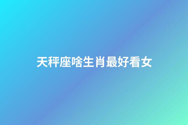 天秤座啥生肖最好看女-第1張-星座運勢-玄機派