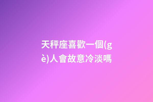 天秤座喜歡一個(gè)人會故意冷淡嗎-第1張-星座運(yùn)勢-玄機(jī)派