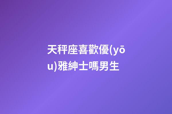 天秤座喜歡優(yōu)雅紳士嗎男生-第1張-星座運(yùn)勢-玄機(jī)派