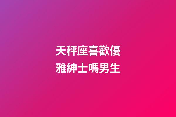 天秤座喜歡優雅紳士嗎男生