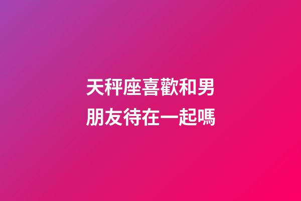 天秤座喜歡和男朋友待在一起嗎-第1張-星座運勢-玄機派