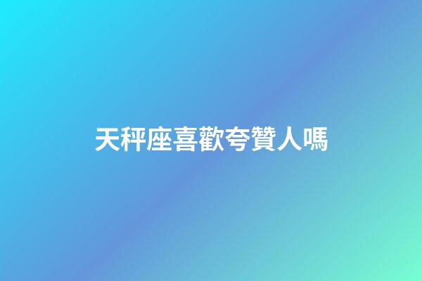天秤座喜歡夸贊人嗎-第1張-星座運勢-玄機派