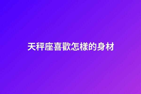 天秤座喜歡怎樣的身材-第1張-星座運勢-玄機派