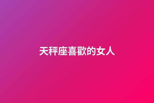 天秤座喜歡的女人-第1張-星座運勢-玄機派