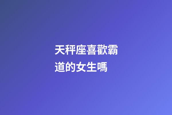 天秤座喜歡霸道的女生嗎-第1張-星座運勢-玄機派