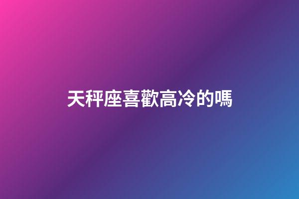 天秤座喜歡高冷的嗎-第1張-星座運勢-玄機派