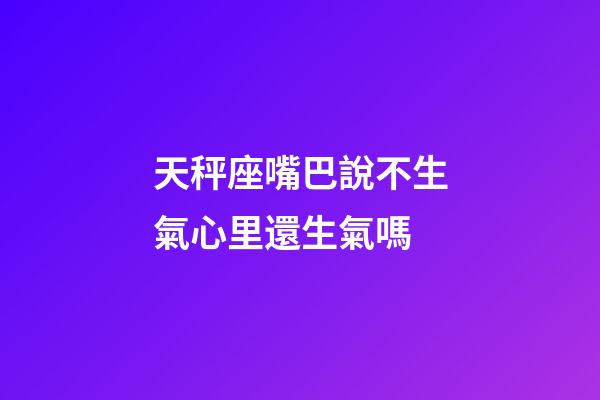 天秤座嘴巴說不生氣心里還生氣嗎-第1張-星座運勢-玄機派