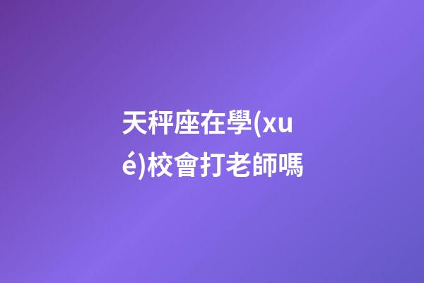 天秤座在學(xué)校會打老師嗎-第1張-星座運勢-玄機派