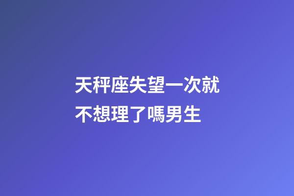 天秤座失望一次就不想理了嗎男生-第1張-星座運勢-玄機派