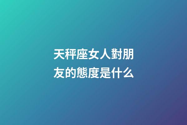 天秤座女人對朋友的態度是什么-第1張-星座運勢-玄機派