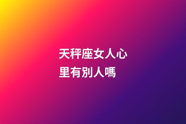 天秤座女人心里有別人嗎-第1張-星座運勢-玄機派
