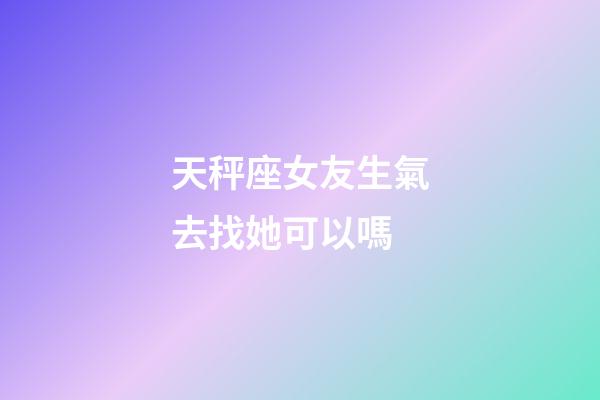 天秤座女友生氣去找她可以嗎-第1張-星座運勢-玄機派