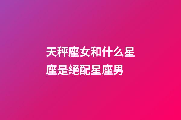 天秤座女和什么星座是絕配星座男-第1張-星座運勢-玄機派