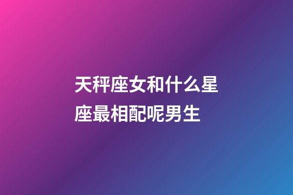 天秤座女和什么星座最相配呢男生-第1張-星座運(yùn)勢(shì)-玄機(jī)派