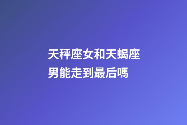 天秤座女和天蝎座男能走到最后嗎-第1張-星座運勢-玄機派