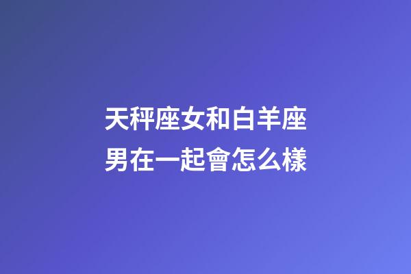 天秤座女和白羊座男在一起會怎么樣-第1張-星座運勢-玄機派