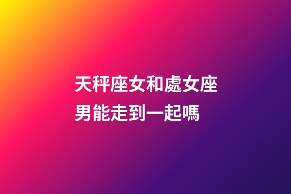 天秤座女和處女座男能走到一起嗎-第1張-星座運勢-玄機派