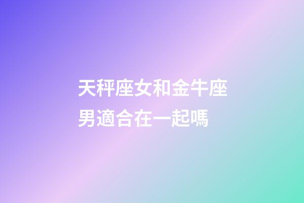 天秤座女和金牛座男適合在一起嗎-第1張-星座運勢-玄機派