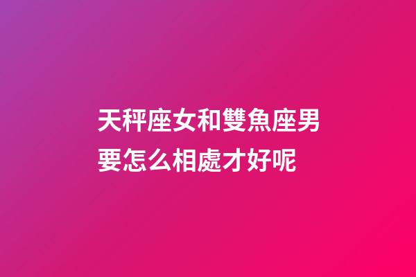 天秤座女和雙魚座男要怎么相處才好呢-第1張-星座運勢-玄機派
