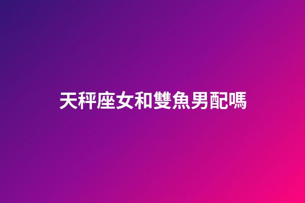 天秤座女和雙魚男配嗎-第1張-星座運(yùn)勢(shì)-玄機(jī)派