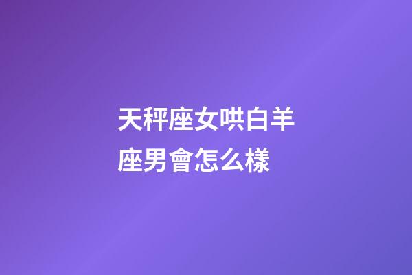天秤座女哄白羊座男會怎么樣-第1張-星座運勢-玄機派