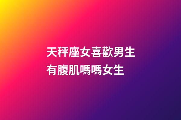 天秤座女喜歡男生有腹肌嗎嗎女生
