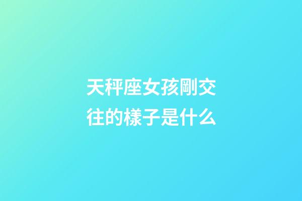 天秤座女孩剛交往的樣子是什么-第1張-星座運勢-玄機派