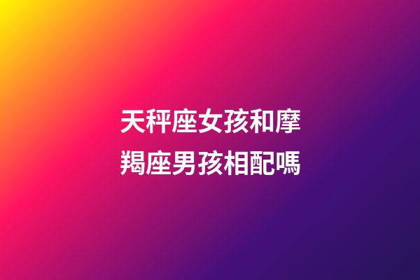 天秤座女孩和摩羯座男孩相配嗎-第1張-星座運勢-玄機派
