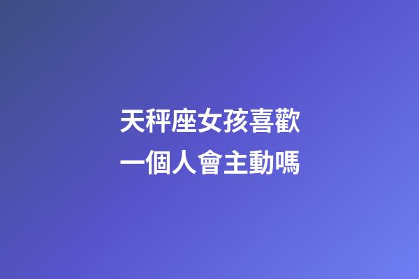 天秤座女孩喜歡一個人會主動嗎-第1張-星座運勢-玄機派