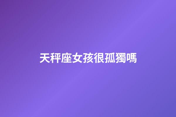 天秤座女孩很孤獨嗎-第1張-星座運勢-玄機派